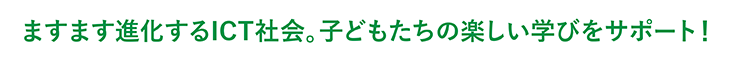 ますます進化するICT社会。子どもたちの楽しい学びをサポート！