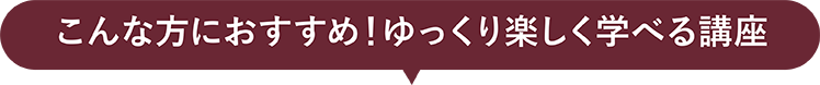 こんな方におすすめ！ゆっくり楽しく学べる講座